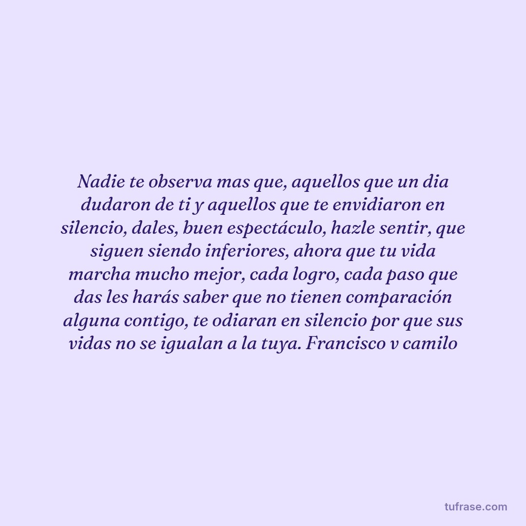 Nadie te observa mas que, aquellos que un dia dudaron de ti y aquellos que te envidiaron en silencio, dales, buen espectáculo, hazle sentir, que siguen siendo inferiores, ahora que tu vida marcha mucho mejor, cada logro, cada paso que das les harás saber que no tienen comparación alguna contigo, te odiaran en silencio por que sus vidas no se igualan a la tuya. Francisco v camilo
