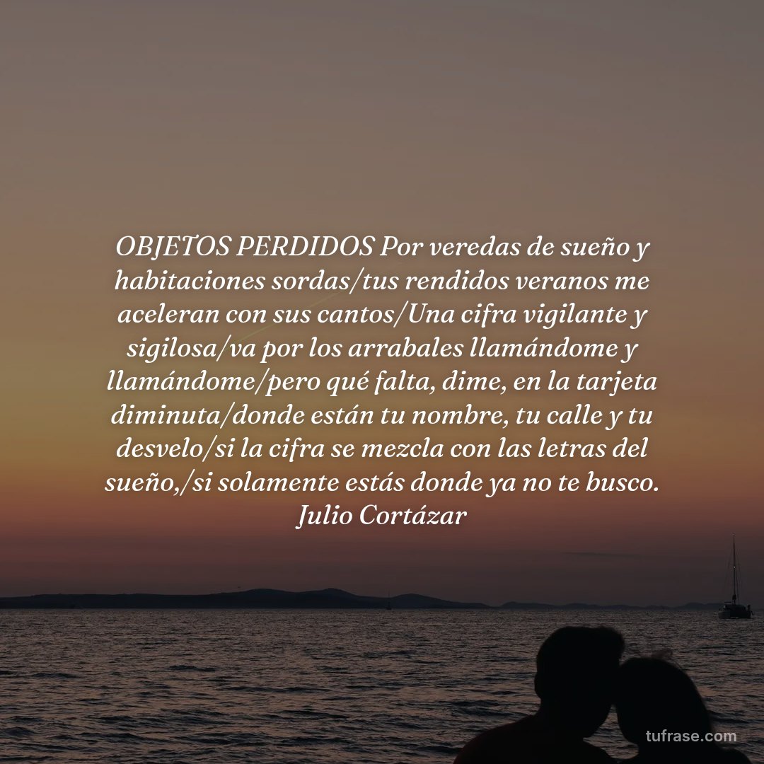 OBJETOS PERDIDOS Por veredas de sueño y habitaciones sordas/tus rendidos veranos me aceleran con sus cantos/Una cifra vigilante y sigilosa/va por los arrabales llamándome y llamándome/pero qué falta, dime, en la tarjeta diminuta/donde están tu nombre, tu calle y tu desvelo/si la cifra se mezcla con las letras del sueño,/si solamente estás donde ya no te busco. Julio Cortázar