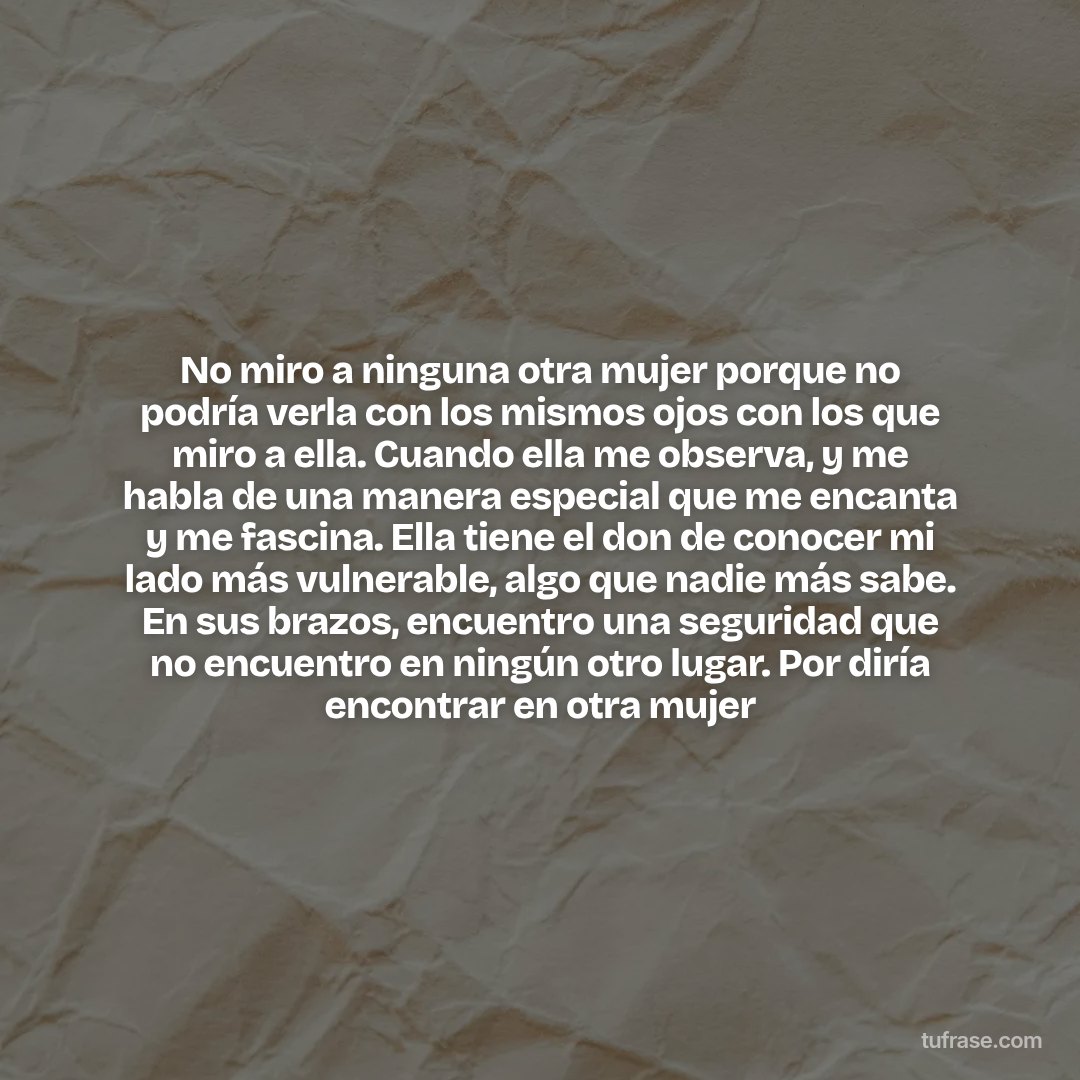No miro a ninguna otra mujer porque no podría verla con los mismos ojos con los que miro a ella. Cuando ella me observa, y me habla de una manera especial que me encanta y me fascina. Ella tiene el don de conocer mi lado más vulnerable, algo que nadie más sabe. En sus brazos, encuentro una seguridad que no encuentro en ningún otro lugar. Por diría encontrar en otra mujer