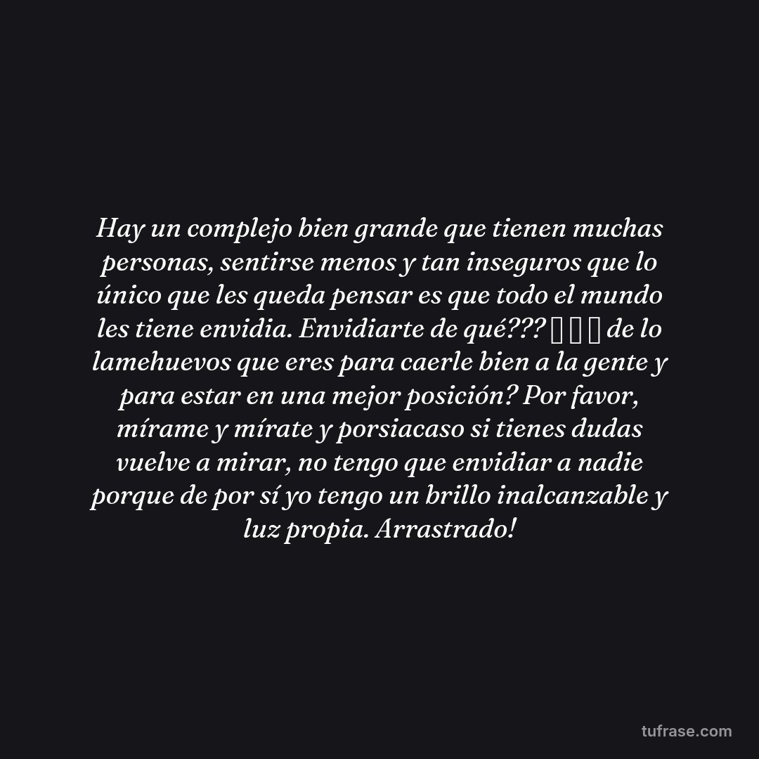 Hay un complejo bien grande que tienen muchas personas, sentirse menos y tan inseguros que lo único que les queda pensar es que todo el mundo les tiene envidia. Envidiarte de qué??? 🤣 🤣 🤣 de lo lamehuevos que eres para caerle bien a la gente y para estar en una mejor posición? Por favor, mírame y mírate y porsiacaso si tienes dudas vuelve a mirar, no tengo que envidiar a nadie porque de por sí yo tengo un brillo inalcanzable y luz propia. Arrastrado!