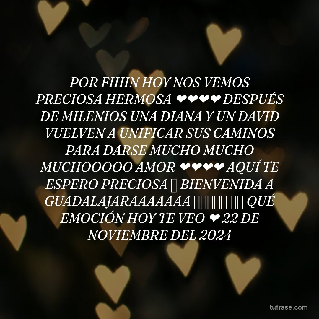 POR FIIIIN HOY NOS VEMOS PRECIOSA HERMOSA ❤️❤️❤️❤️ DESPUÉS DE MILENIOS UNA DIANA Y UN DAVID VUELVEN A UNIFICAR SUS CAMINOS PARA DARSE MUCHO MUCHO MUCHOOOOO AMOR ❤️❤️❤️❤️ AQUÍ TE ESPERO PRECIOSA 🤗 BIENVENIDA A GUADALAJARAAAAAAA 🤗🤗🤗🤗🤗 ✨⭐ QUÉ EMOCIÓN HOY TE VEO ❤️ 22 DE NOVIEMBRE DEL 2024
