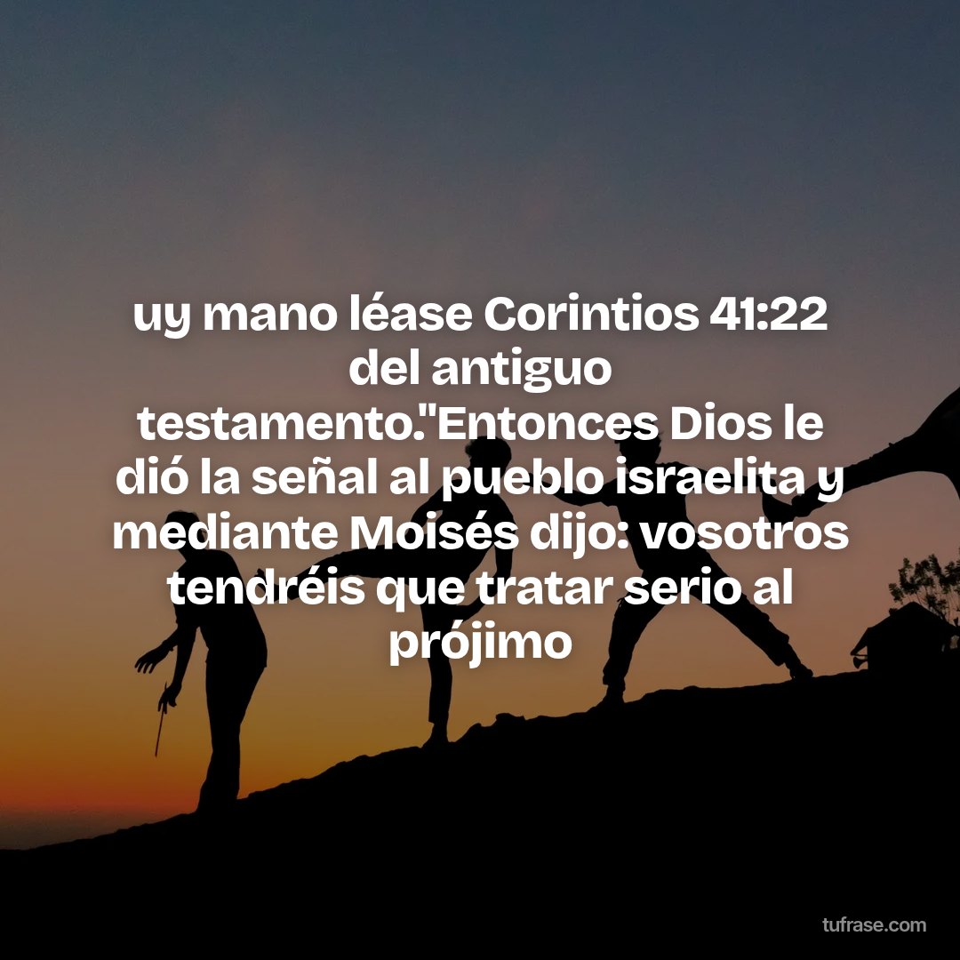 uy mano léase Corintios 41:22 del antiguo testamento."Entonces Dios le dió la señal al pueblo israelita y mediante Moisés dijo: vosotros tendréis que tratar serio al prójimo