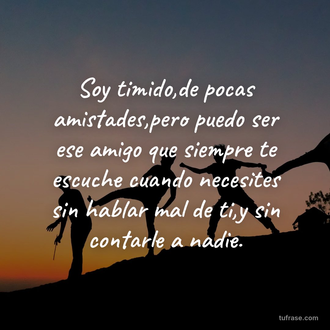Soy timido,de pocas amistades,pero puedo ser ese amigo que siempre te escuche cuando necesites sin hablar mal de ti,y sin contarle a nadie.