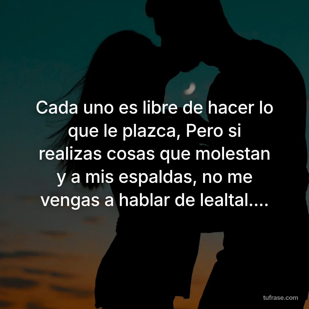 Cada uno es libre de hacer lo que le plazca, Pero si realizas cosas que molestan y a mis espaldas, no me vengas a hablar de lealtal....