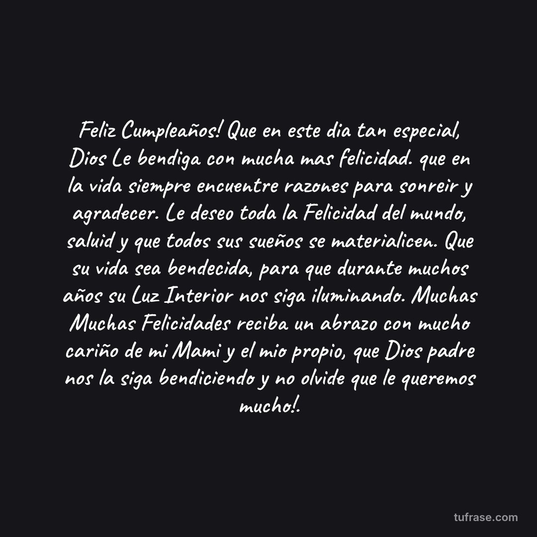 Feliz Cumpleaños! Que en este dia tan especial, Dios Le bendiga con mucha mas felicidad. que en la vida siempre encuentre razones para sonreir y agradecer. Le deseo toda la Felicidad del mundo, saluid y que todos sus sueños se materialicen. Que su vida sea bendecida, para que durante muchos años su Luz Interior nos siga iluminando. Muchas Muchas Felicidades reciba un abrazo con mucho cariño de mi Mami y el mio propio, que Dios padre nos la siga bendiciendo y no olvide que le queremos mucho!.
