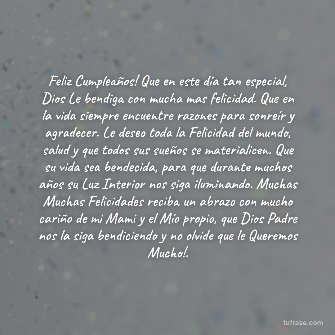 Feliz Cumpleaños! Que en este día tan especial, Dios Le bendiga con mucha mas felicidad. Que en la vida siempre encuentre razones para sonreír y agradecer. Le deseo toda la Felicidad del mundo, salud y que todos sus sueños se materialicen. Que su vida sea bendecida, para que durante muchos años su Luz Interior nos siga iluminando. Muchas Muchas Felicidades reciba un abrazo con mucho cariño de mi Mami y el Mío propio, que Dios Padre nos la siga bendiciendo y no olvide que le Queremos Mucho!.