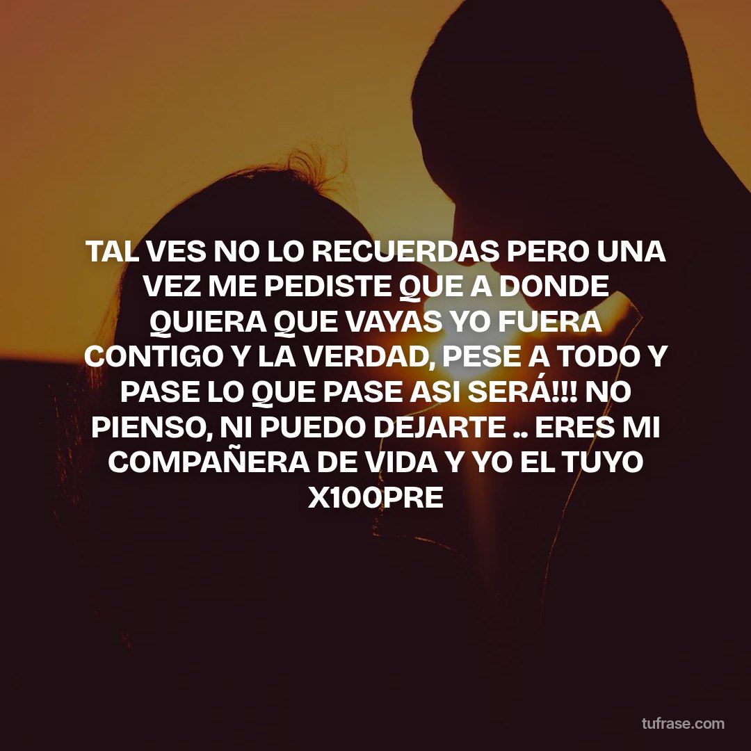 TAL VES NO LO RECUERDAS PERO UNA VEZ ME PEDISTE QUE A DONDE QUIERA QUE VAYAS YO FUERA CONTIGO Y LA VERDAD, PESE A TODO Y PASE LO QUE PASE ASI SERÁ!!! NO PIENSO, NI PUEDO DEJARTE .. ERES MI COMPAÑERA DE VIDA Y YO EL TUYO X100PRE