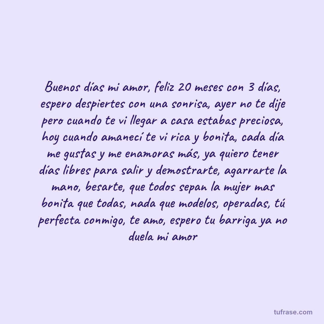 Buenos días mi amor, feliz 20 meses con 3 días, espero despiertes con una sonrisa, ayer no te dije pero cuando te vi llegar a casa estabas preciosa, hoy cuando amanecí te vi rica y bonita, cada día me gustas y me enamoras más, ya quiero tener días libres para salir y demostrarte, agarrarte la mano, besarte, que todos sepan la mujer mas bonita que todas, nada que modelos, operadas, tú perfecta conmigo, te amo, espero tu barriga ya no duela mi amor
