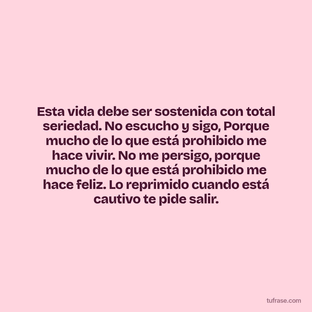 Esta vida debe ser sostenida con total seriedad. No escucho y sigo, Porque mucho de lo que está prohibido me hace vivir. No me persigo, porque mucho de lo que está prohibido me hace feliz. Lo reprimido cuando está cautivo te pide salir.