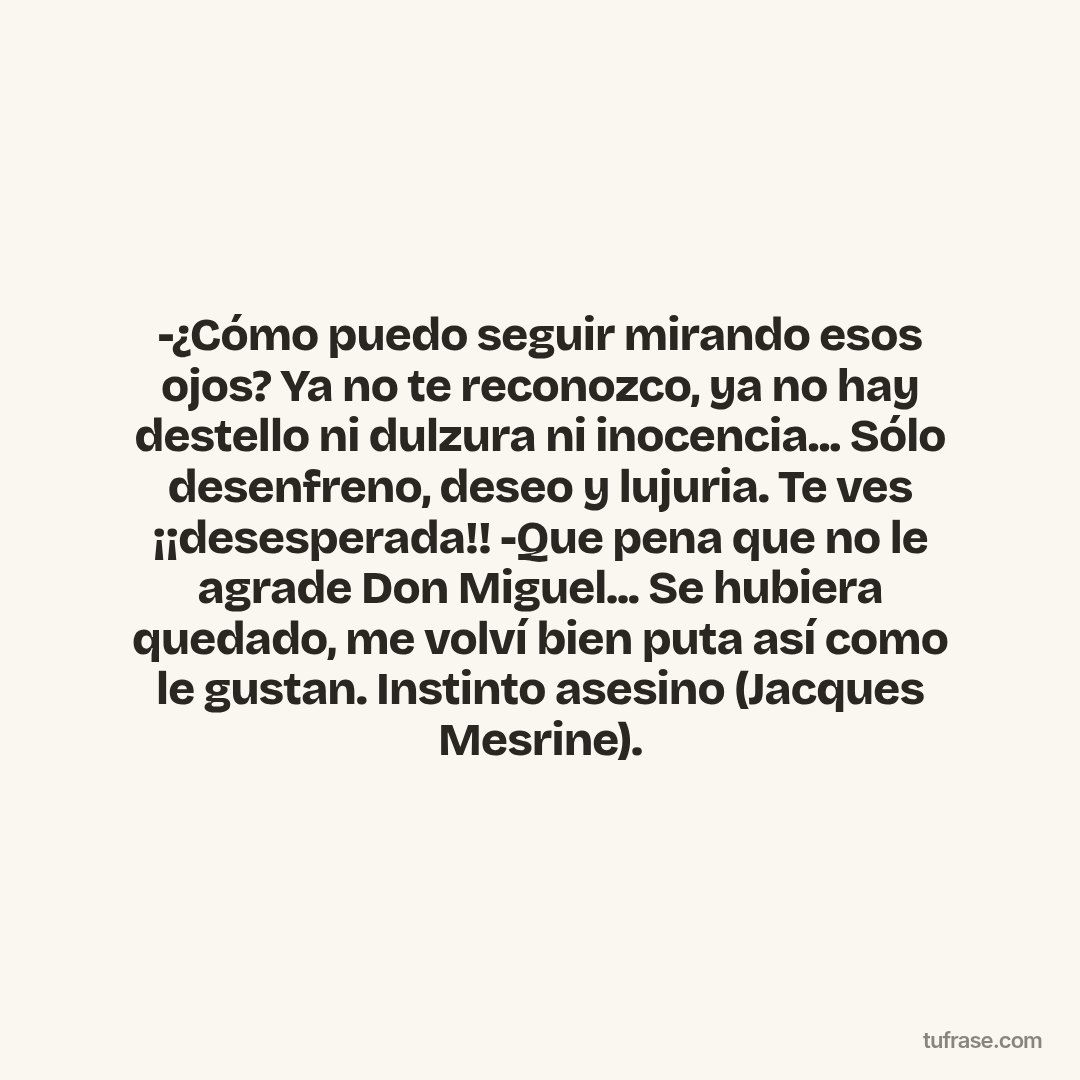-¿Cómo puedo seguir mirando esos ojos? Ya no te reconozco, ya no hay destello ni dulzura ni inocencia... Sólo desenfreno, deseo y lujuria. Te ves ¡¡desesperada!! -Que pena que no le agrade Don Miguel... Se hubiera quedado, me volví bien puta así como le gustan. Instinto asesino (Jacques Mesrine).