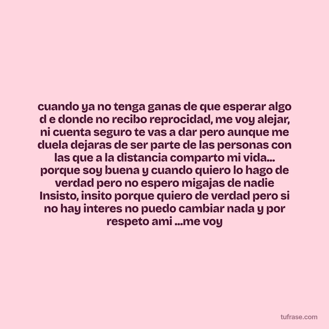 cuando ya no tenga ganas de que esperar algo d e donde no recibo reprocidad, me voy alejar, ni cuenta seguro te vas a dar pero aunque me duela dejaras de ser parte de las personas con las que a la distancia comparto mi vida... porque soy buena y cuando quiero lo hago de verdad pero no espero migajas de nadie Insisto, insito porque quiero de verdad pero si no hay interes no puedo cambiar nada y por respeto ami ...me voy