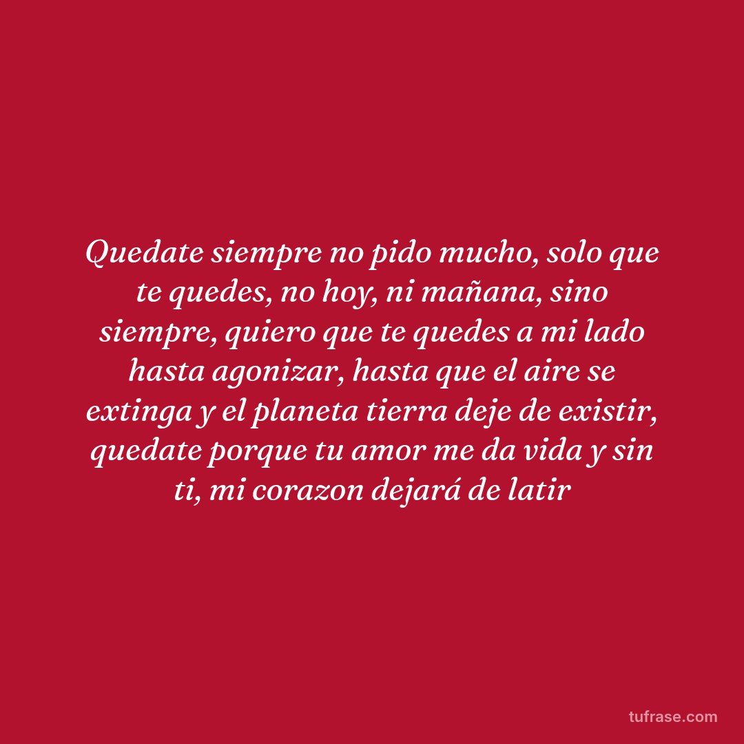 Quedate siempre no pido mucho, solo que te quedes, no hoy, ni mañana, sino siempre, quiero que te quedes a mi lado hasta agonizar, hasta que el aire se extinga y el planeta tierra deje de existir, quedate porque tu amor me da vida y sin ti, mi corazon dejará de latir