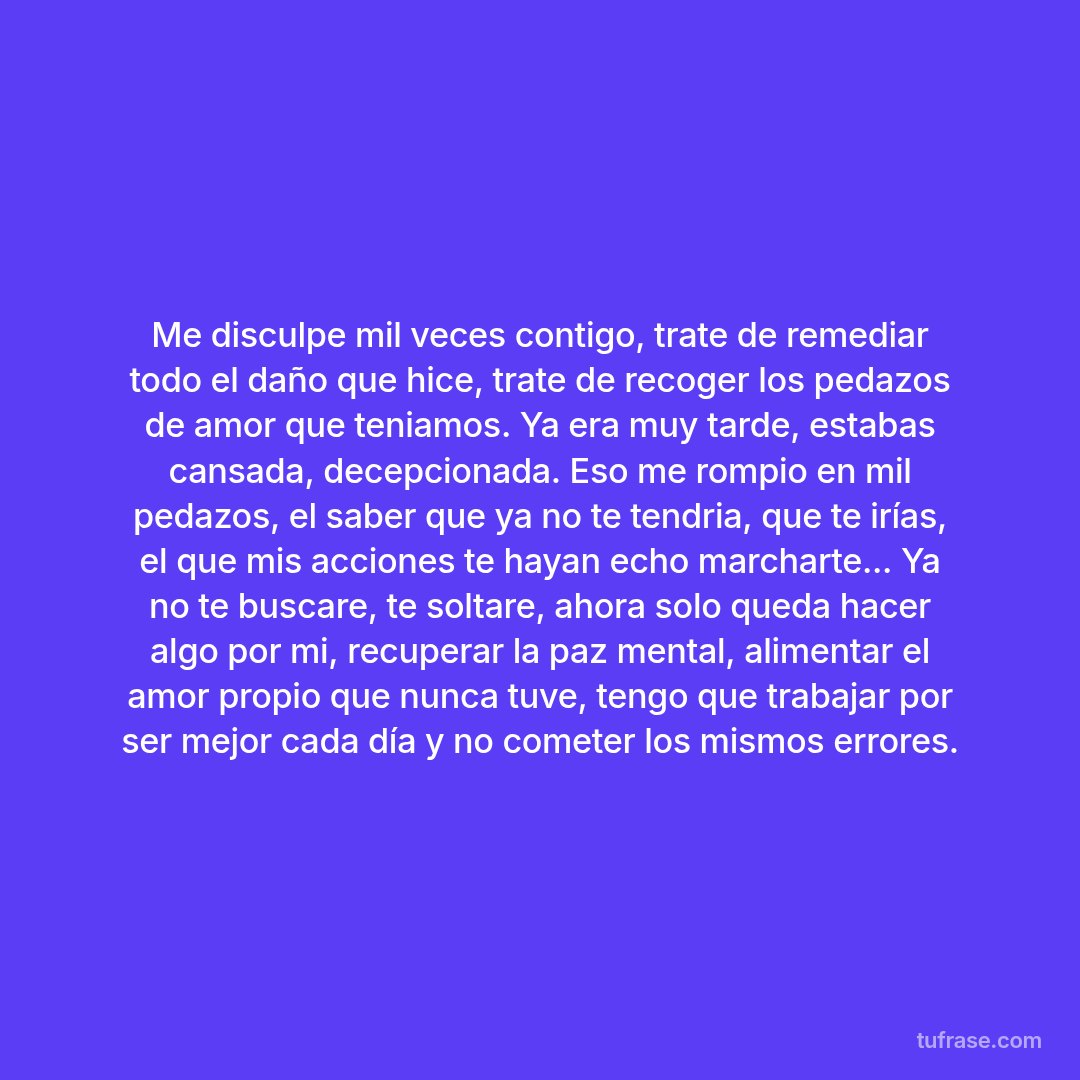 Me disculpe mil veces contigo, trate de remediar todo el daño que hice, trate de recoger los pedazos de amor que teniamos. Ya era muy tarde, estabas cansada, decepcionada. Eso me rompio en mil pedazos, el saber que ya no te tendria, que te irías, el que mis acciones te hayan echo marcharte... Ya no te buscare, te soltare, ahora solo queda hacer algo por mi, recuperar la paz mental, alimentar el amor propio que nunca tuve, tengo que trabajar por ser mejor cada día y no cometer los mismos errores.