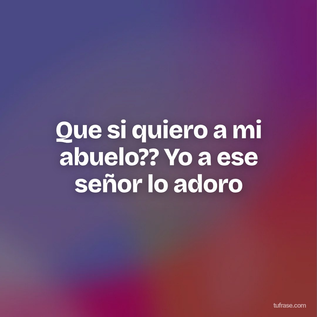 Que si quiero a mi abuelo?? Yo a ese señor lo adoro