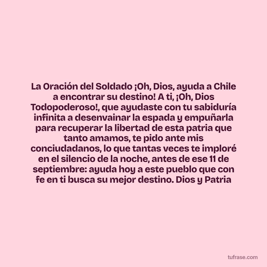 La Oración del Soldado ¡Oh, Dios, ayuda a Chile a encontrar su destino! A ti, ¡Oh, Dios Todopoderoso!, que ayudaste con tu sabiduría infinita a desenvainar la espada y empuñarla para recuperar la libertad de esta patria que tanto amamos, te pido ante mis conciudadanos, lo que tantas veces te imploré en el silencio de la noche, antes de ese 11 de septiembre: ayuda hoy a este pueblo que con fe en ti busca su mejor destino. Dios y Patria