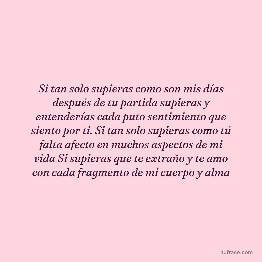 Si tan solo supieras como son mis días después de tu partida supieras y entenderías cada puto sentimiento que siento por ti. Si tan solo supieras como tú falta afecto en muchos aspectos de mi vida Si supieras que te extraño y te amo con cada fragmento de mi cuerpo y alma