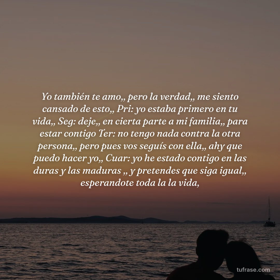 Yo también te amo,, pero la verdad,, me siento cansado de esto,, Pri: yo estaba primero en tu vida,, Seg: deje,, en cierta parte a mi familia,, para estar contigo Ter: no tengo nada contra la otra persona,, pero pues vos seguís con ella,, ahy que puedo hacer yo,, Cuar: yo he estado contigo en las duras y las maduras ,, y pretendes que siga igual,, esperandote toda la la vida,