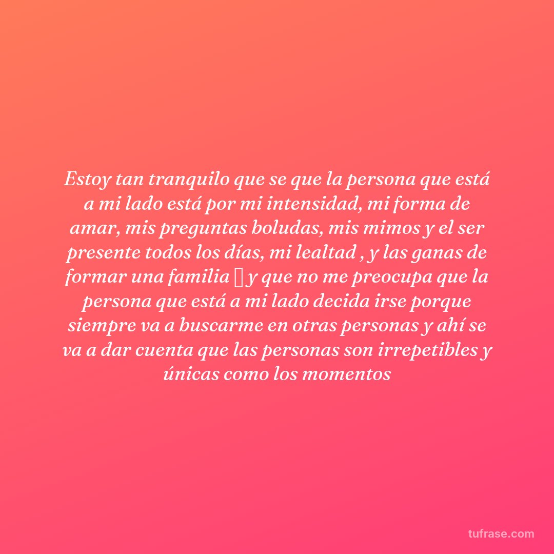 Estoy tan tranquilo que se que la persona que está a mi lado está por mi intensidad, mi forma de amar, mis preguntas boludas, mis mimos y el ser presente todos los días, mi lealtad , y las ganas de formar una familia 🏡 y que no me preocupa que la persona que está a mi lado decida irse porque siempre va a buscarme en otras personas y ahí se va a dar cuenta que las personas son irrepetibles y únicas como los momentos