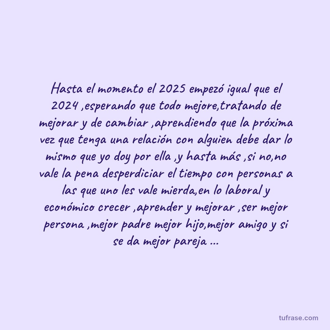 Hasta el momento el 2025 empezó igual que el 2024 ,esperando que todo mejore,tratando de mejorar y de cambiar ,aprendiendo que la próxima vez que tenga una relación con alguien debe dar lo mismo que yo doy por ella ,y hasta más ,si no,no vale la pena desperdiciar el tiempo con personas a las que uno les vale mierda,en lo laboral y económico crecer ,aprender y mejorar ,ser mejor persona ,mejor padre mejor hijo,mejor amigo y si se da mejor pareja ...
