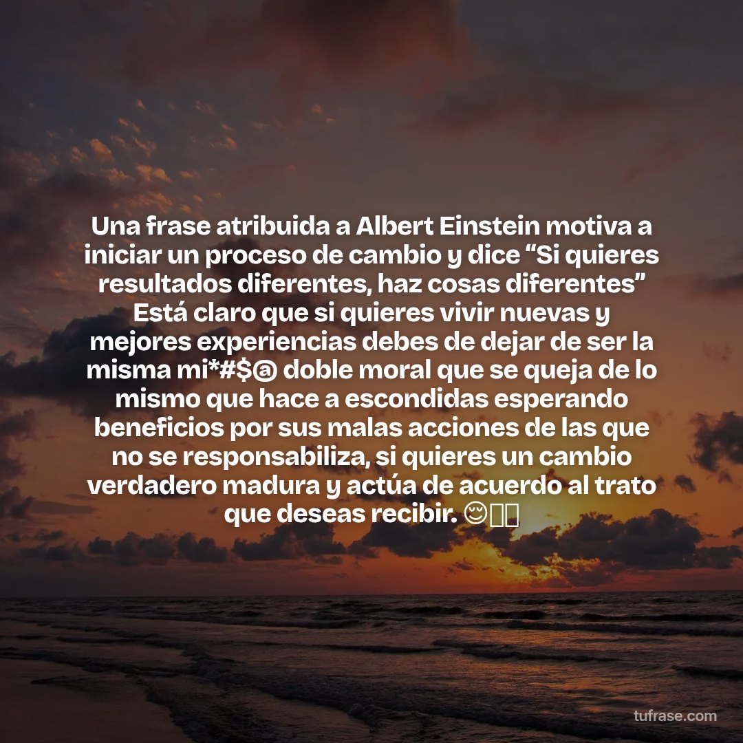 Una frase atribuida a Albert Einstein motiva a iniciar un proceso de cambio y dice “Si quieres resultados diferentes, haz cosas diferentes” Está claro que si quieres vivir nuevas y mejores experiencias debes de dejar de ser la misma mi*#$@ doble moral que se queja de lo mismo que hace a escondidas esperando beneficios por sus malas acciones de las que no se responsabiliza, si quieres un cambio verdadero madura y actúa de acuerdo al trato que deseas recibir. 😌👈🏻