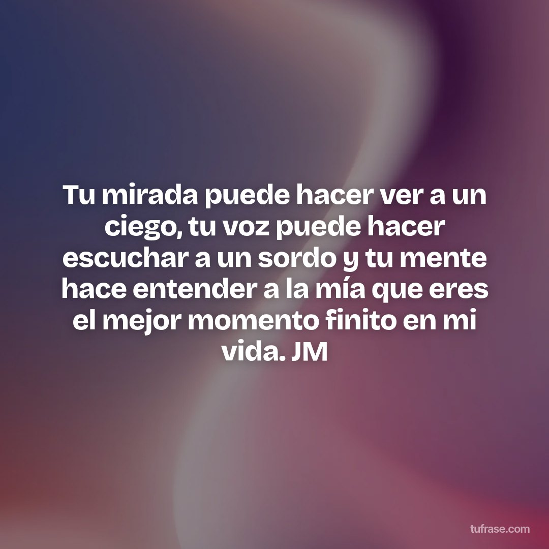 Tu mirada puede hacer ver a un ciego, tu voz puede hacer escuchar a un sordo y tu mente hace entender a la mía que eres el mejor momento finito en mi vida. JM