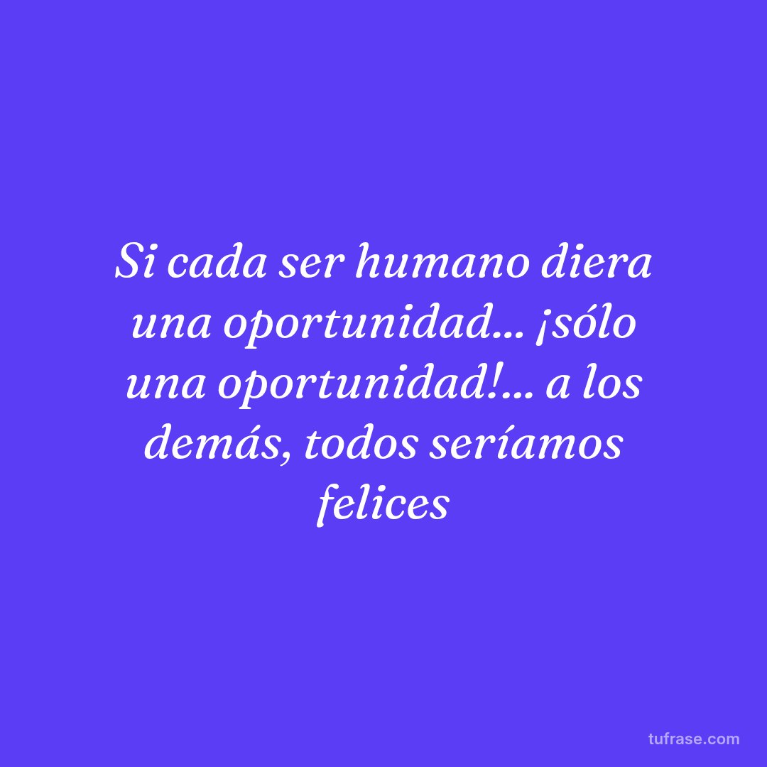 Si cada ser humano diera una oportunidad... ¡sólo una oportunidad!... a los demás, todos seríamos felices