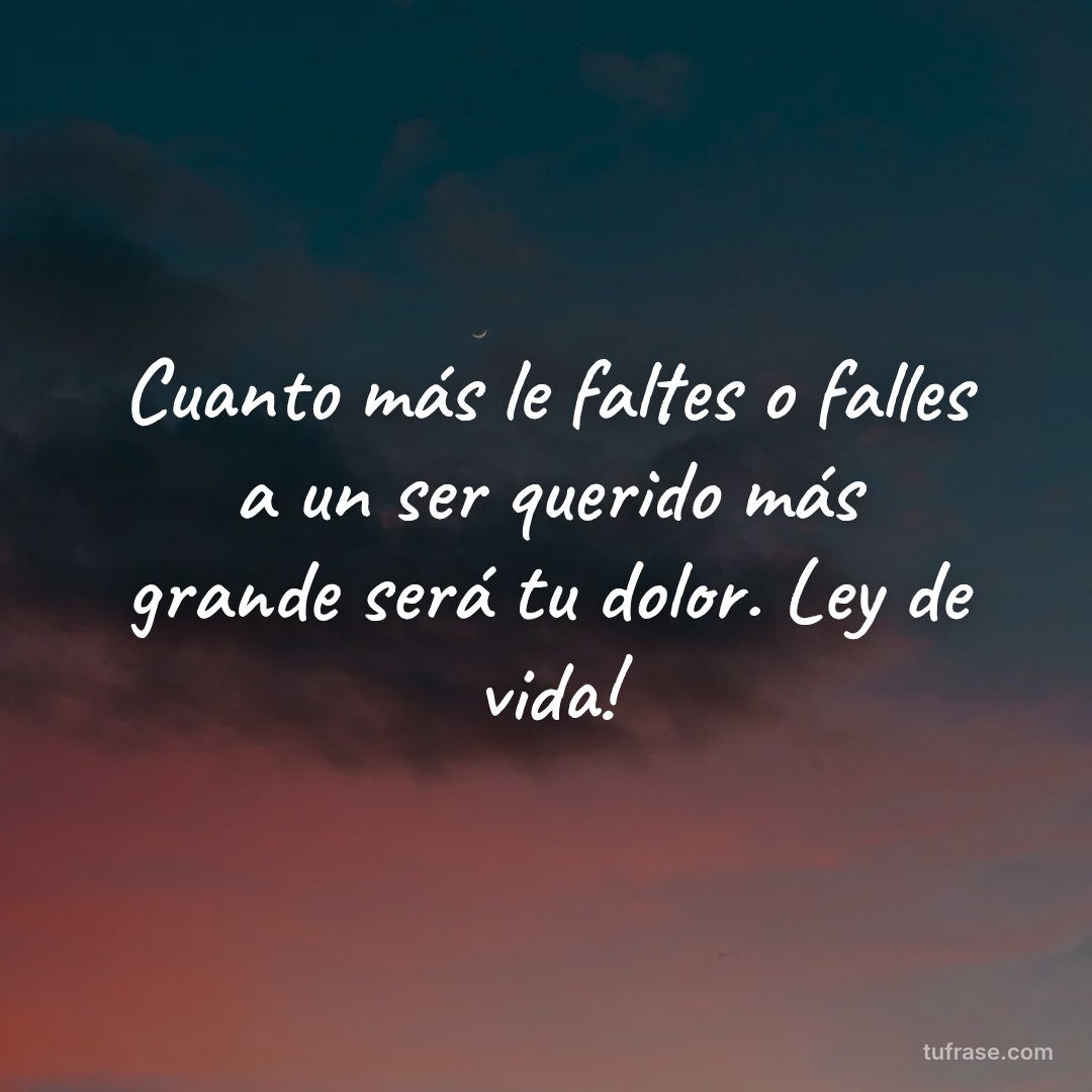 Cuanto más le faltes o falles a un ser querido más grande será tu dolor. Ley de vida!