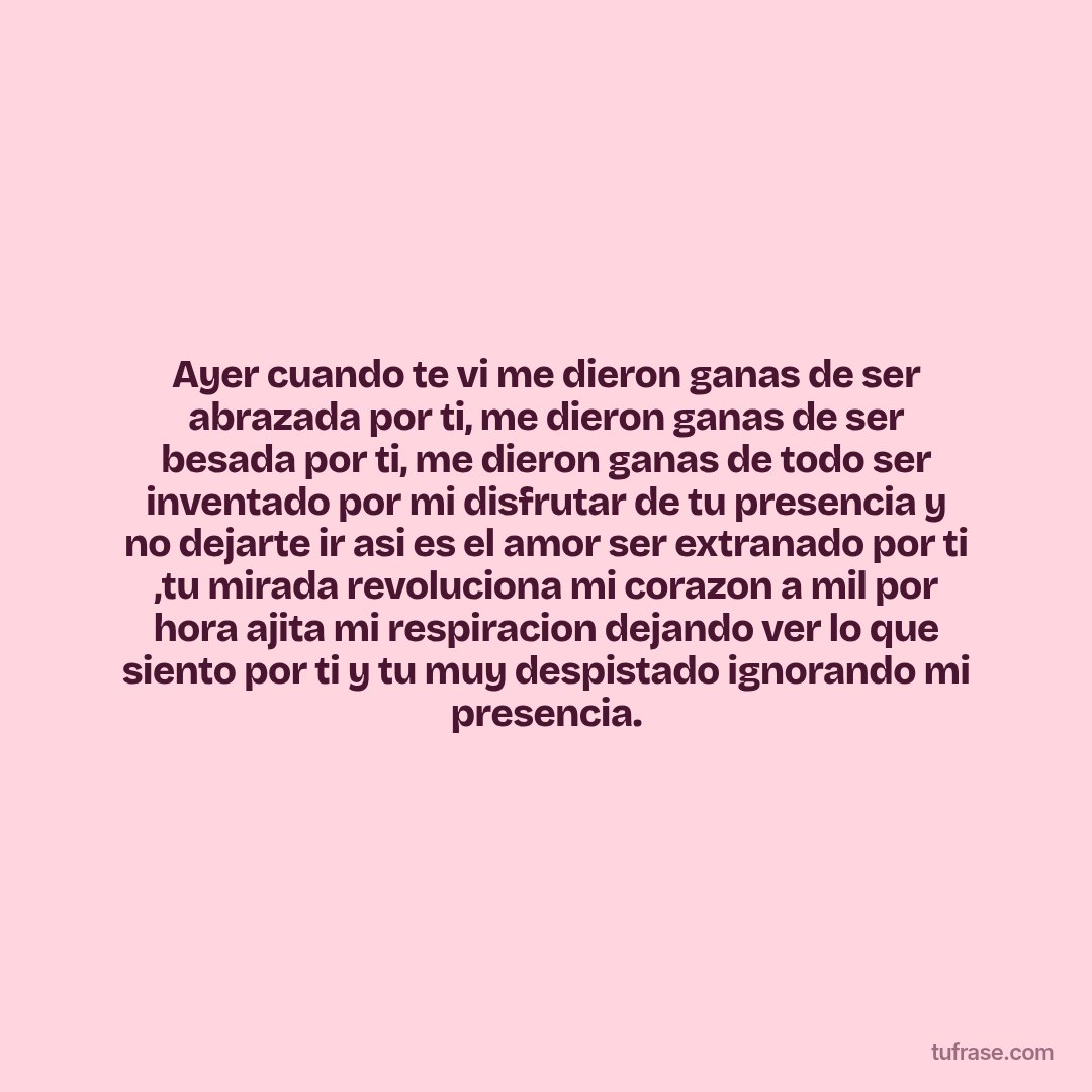 Ayer cuando te vi me dieron ganas de ser abrazada por ti, me dieron ganas de ser besada por ti, me dieron ganas de todo ser inventado por mi disfrutar de tu presencia y no dejarte ir asi es el amor ser extranado por ti ,tu mirada revoluciona mi corazon a mil por hora ajita mi respiracion dejando ver lo que siento por ti y tu muy despistado ignorando mi presencia.