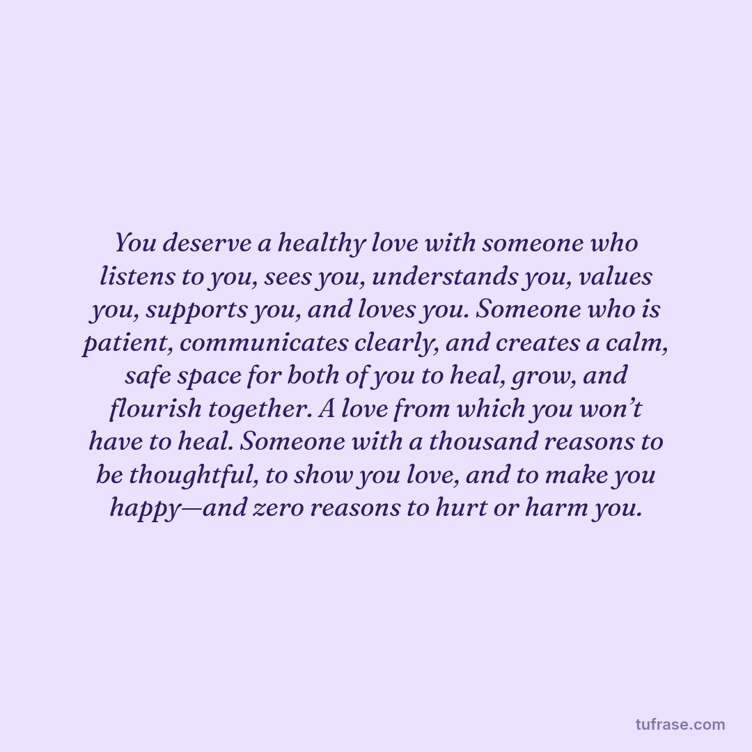 You deserve a healthy love with someone who listens to you, sees you, understands you, values you, supports you, and loves you. Someone who is patient, communicates clearly, and creates a calm, safe space for both of you to heal, grow, and flourish together. A love from which you won’t have to heal. Someone with a thousand reasons to be thoughtful, to show you love, and to make you happy—and zero reasons to hurt or harm you.