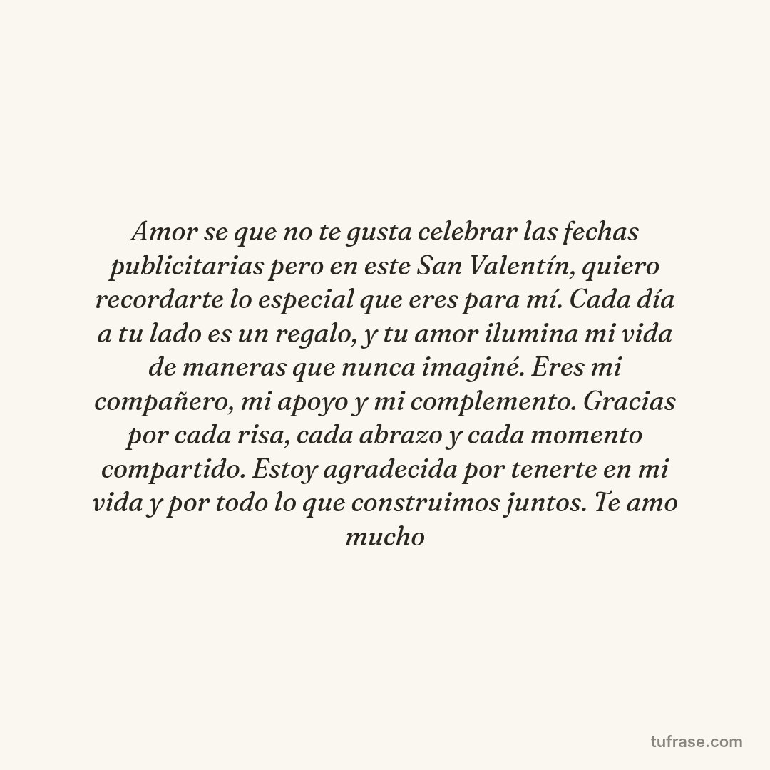 Amor se que no te gusta celebrar las fechas publicitarias pero en este San Valentín, quiero recordarte lo especial que eres para mí. Cada día a tu lado es un regalo, y tu amor ilumina mi vida de maneras que nunca imaginé. Eres mi compañero, mi apoyo y mi complemento. Gracias por cada risa, cada abrazo y cada momento compartido. Estoy agradecida por tenerte en mi vida y por todo lo que construimos juntos. Te amo mucho