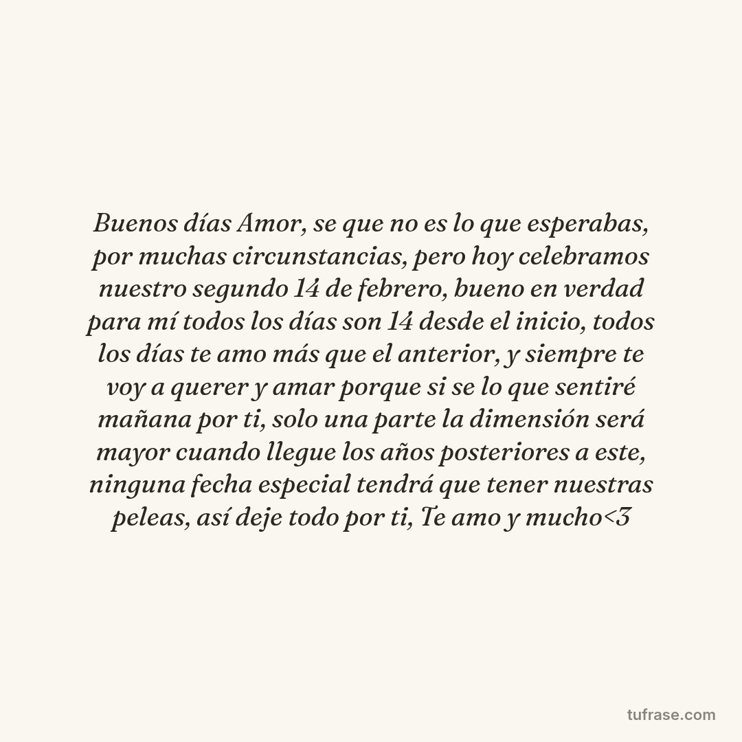 Buenos días Amor, se que no es lo que esperabas, por muchas circunstancias, pero hoy celebramos nuestro segundo 14 de febrero, bueno en verdad para mí todos los días son 14 desde el inicio, todos los días te amo más que el anterior, y siempre te voy a querer y amar porque si se lo que sentiré mañana por ti, solo una parte la dimensión será mayor cuando llegue los años posteriores a este, ninguna fecha especial tendrá que tener nuestras peleas, así deje todo por ti, Te amo y mucho<3