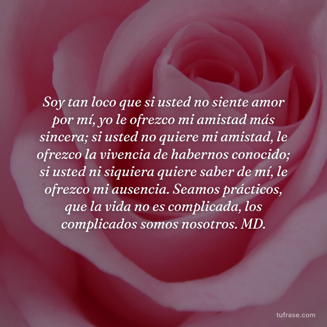 Soy tan loco que si usted no siente amor por mí, yo le ofrezco mi amistad más sincera; si usted no quiere mi amistad, le ofrezco la vivencia de habernos conocido; si usted ni siquiera quiere saber de mí, le ofrezco mi ausencia. Seamos prácticos, que la vida no es complicada, los complicados somos nosotros. MD.
