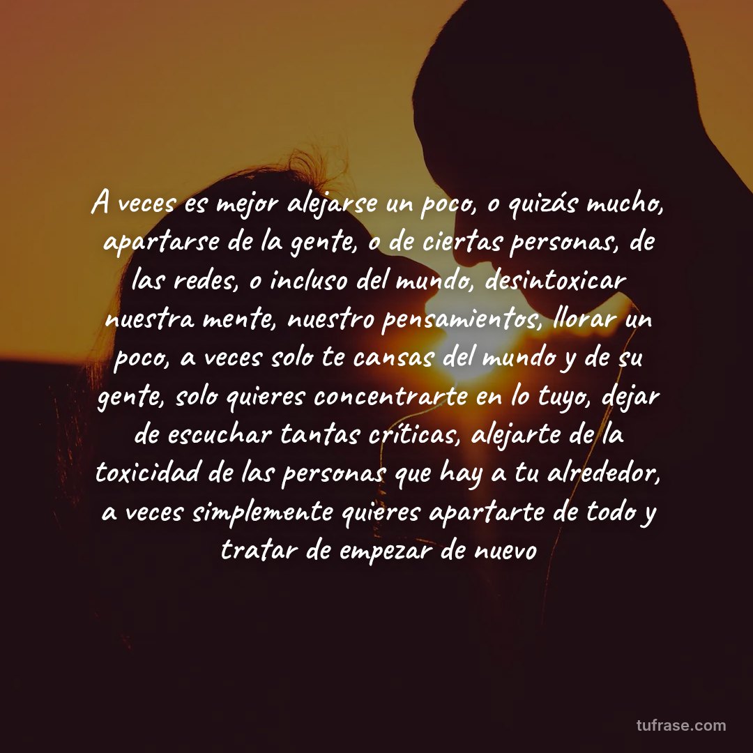 A veces es mejor alejarse un poco, o quizás mucho, apartarse de la gente, o de ciertas personas, de las redes, o incluso del mundo, desintoxicar nuestra mente, nuestro pensamientos, llorar un poco, a veces solo te cansas del mundo y de su gente, solo quieres concentrarte en lo tuyo, dejar de escuchar tantas críticas, alejarte de la toxicidad de las personas que hay a tu alrededor, a veces simplemente quieres apartarte de todo y tratar de empezar de nuevo