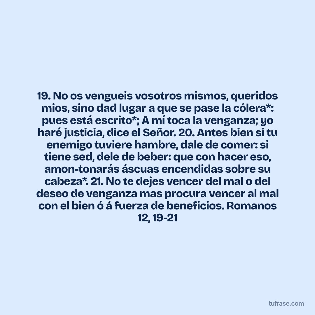 19. No os vengueis vosotros mismos, queridos mios, sino dad lugar a que se pase la cólera*: pues está escrito*; A mí toca la venganza; yo haré justicia, dice el Señor. 20. Antes bien si tu enemigo tuviere hambre, dale de comer: si tiene sed, dele de beber: que con hacer eso, amon-tonarás áscuas encendidas sobre su cabeza*. 21. No te dejes vencer del mal o del deseo de venganza mas procura vencer al mal con el bien ó á fuerza de beneficios. Romanos 12, 19-21