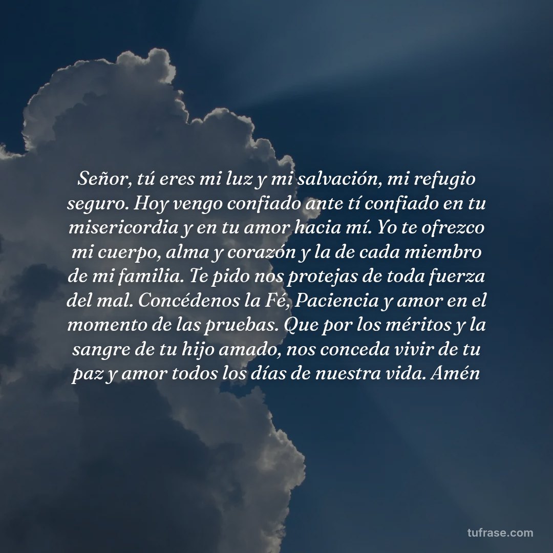 Señor, tú eres mi luz y mi salvación, mi refugio seguro. Hoy vengo confiado ante tí confiado en tu misericordia y en tu amor hacia mí. Yo te ofrezco mi cuerpo, alma y corazón y la de cada miembro de mi familia. Te pido nos protejas de toda fuerza del mal. Concédenos la Fé, Paciencia y amor en el momento de las pruebas. Que por los méritos y la sangre de tu hijo amado, nos conceda vivir de tu paz y amor todos los días de nuestra vida. Amén