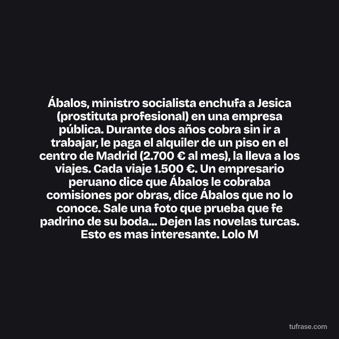 Ábalos, ministro socialista enchufa a Jesica (prostituta profesional) en una empresa pública. Durante dos años cobra sin ir a trabajar, le paga el alquiler de un piso en el centro de Madrid (2.700 € al mes), la lleva a los viajes. Cada viaje 1.500 €. Un empresario peruano dice que Ábalos le cobraba comisiones por obras, dice Ábalos que no lo conoce. Sale una foto que prueba que fe padrino de su boda... Dejen las novelas turcas. Esto es mas interesante. Lolo M