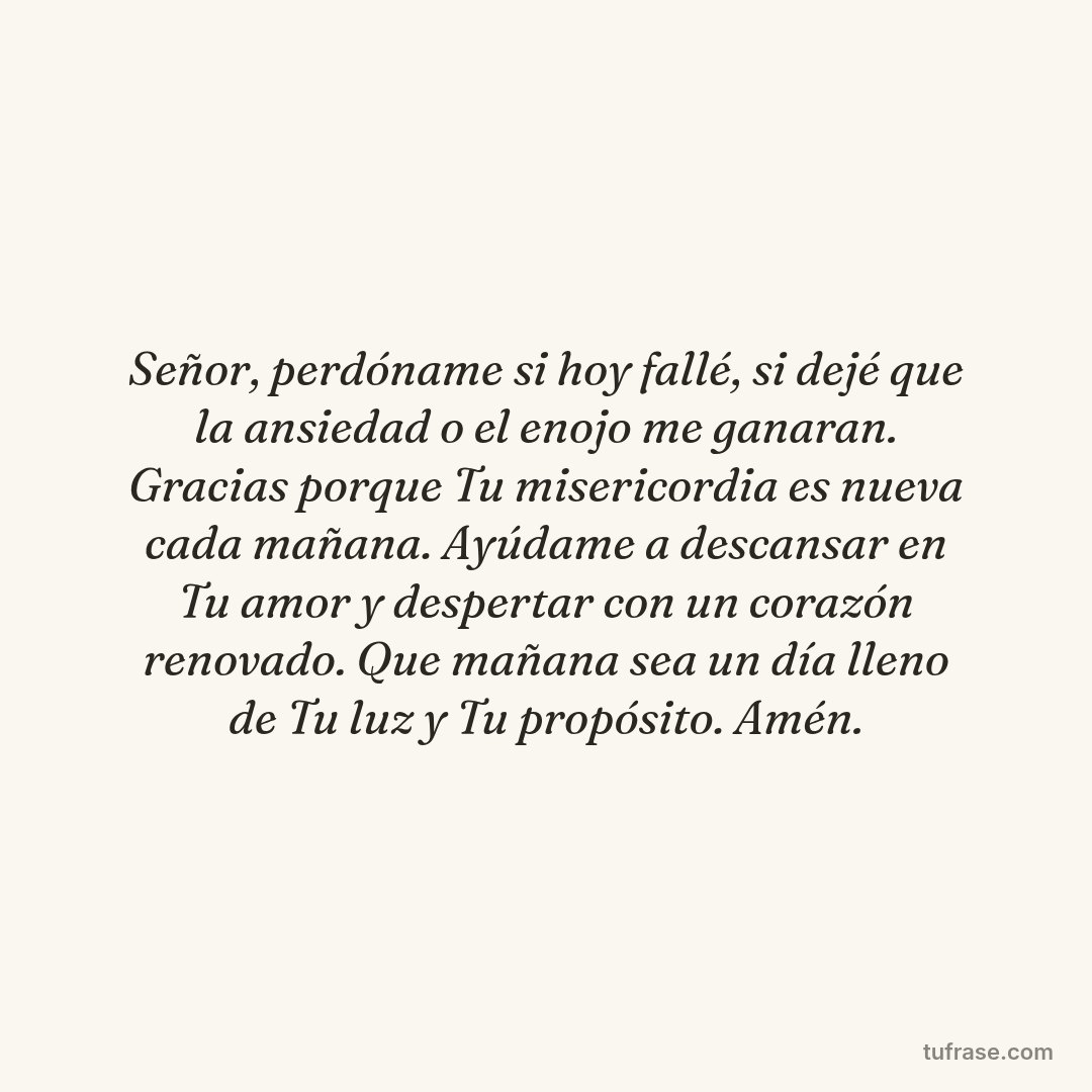 Señor, perdóname si hoy fallé, si dejé que la ansiedad o el enojo me ganaran. Gracias porque Tu misericordia es nueva cada mañana. Ayúdame a descansar en Tu amor y despertar con un corazón renovado. Que mañana sea un día lleno de Tu luz y Tu propósito. Amén.