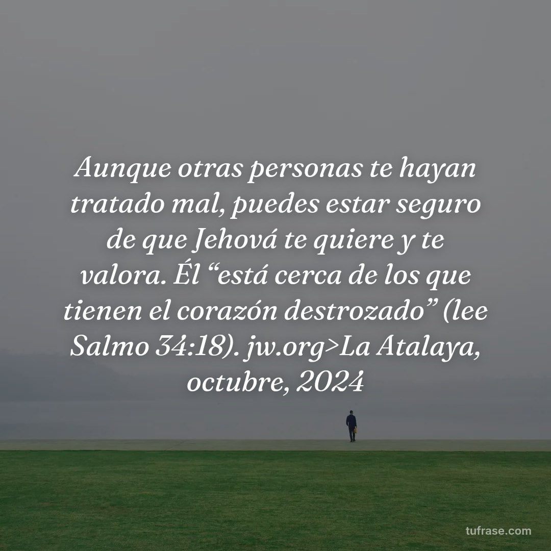 Aunque otras personas te hayan tratado mal, puedes estar seguro de que Jehová te quiere y te valora. Él “está cerca de los que tienen el corazón destrozado” (lee Salmo 34:18). jw.org>La Atalaya, octubre, 2024