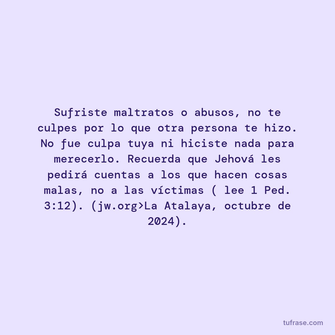 Sufriste maltratos o abusos, no te culpes por lo que otra persona te hizo. No fue culpa tuya ni hiciste nada para merecerlo. Recuerda que Jehová les pedirá cuentas a los que hacen cosas malas, no a las víctimas ( lee 1 Ped. 3:12). (jw.org>La Atalaya, octubre de 2024).