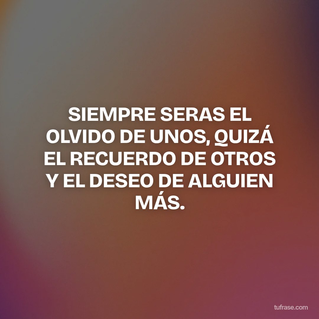 SIEMPRE SERAS EL OLVIDO DE UNOS, QUIZÁ EL RECUERDO DE OTROS Y EL DESEO DE ALGUIEN MÁS.
