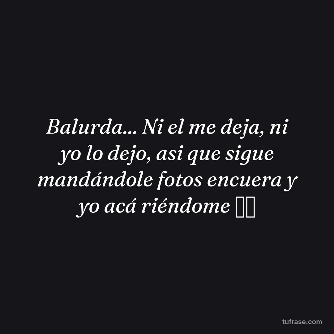 Balurda... Ni el me deja, ni yo lo dejo, asi que sigue mandándole fotos encuera y yo acá riéndome 🤣🤣