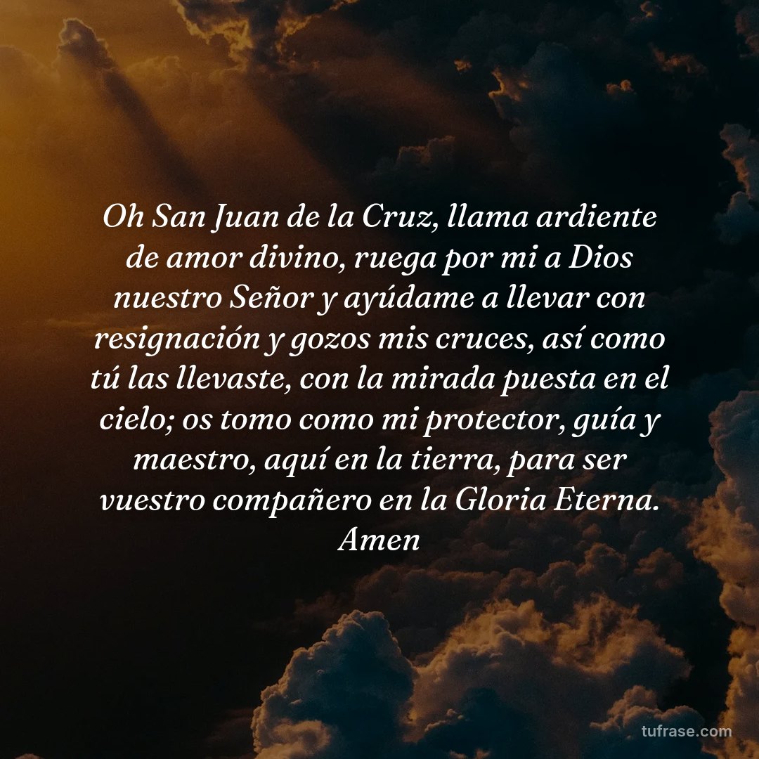 Oh San Juan de la Cruz, llama ardiente de amor divino, ruega por mi a Dios nuestro Señor y ayúdame a llevar con resignación y gozos mis cruces, así como tú las llevaste, con la mirada puesta en el cielo; os tomo como mi protector, guía y maestro, aquí en la tierra, para ser vuestro compañero en la Gloria Eterna. Amen