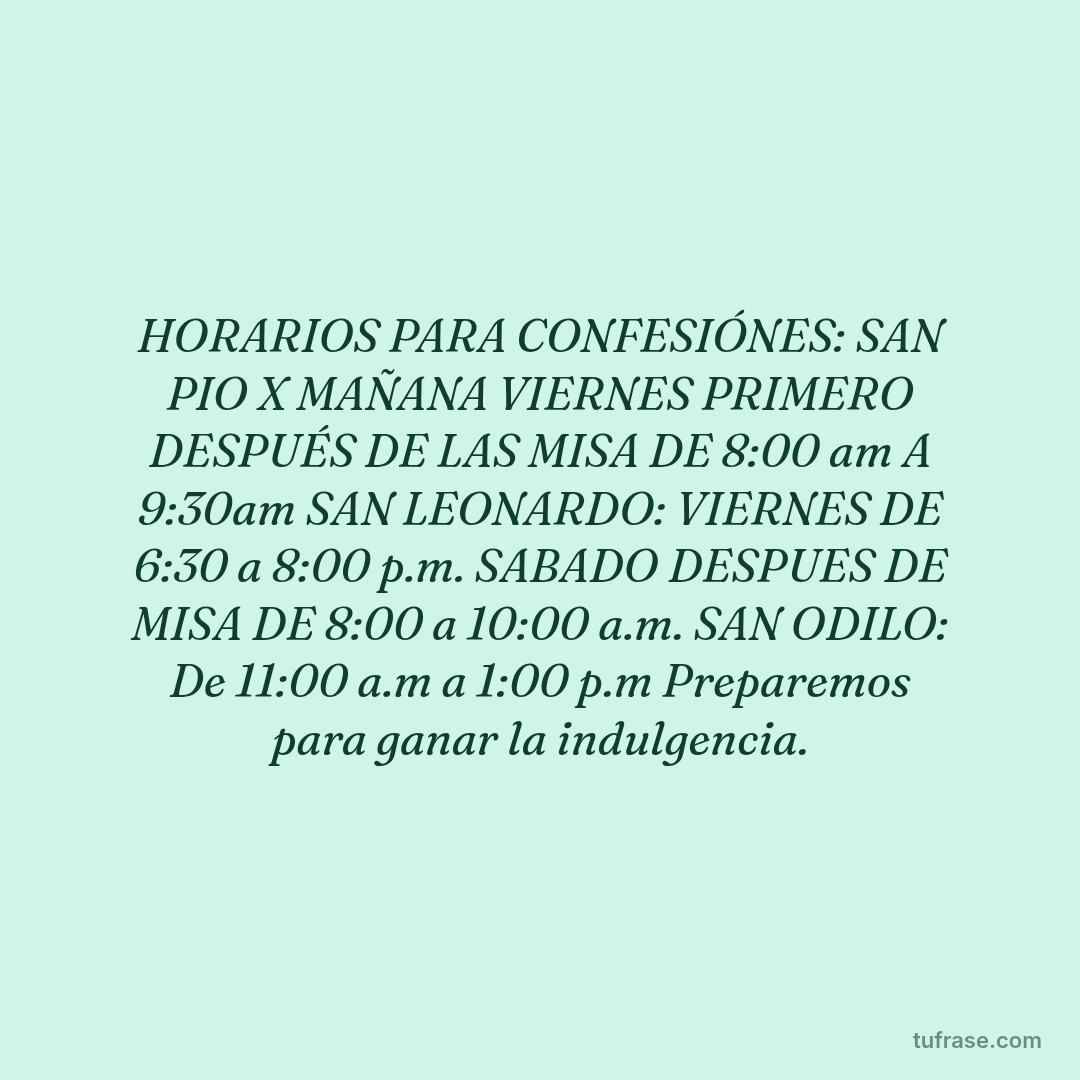 HORARIOS PARA CONFESIÓNES: SAN PIO X MAÑANA VIERNES PRIMERO DESPUÉS DE LAS MISA DE 8:00 am A 9:30am SAN LEONARDO: VIERNES DE 6:30 a 8:00 p.m. SABADO DESPUES DE MISA DE 8:00 a 10:00 a.m. SAN ODILO: De 11:00 a.m a 1:00 p.m Preparemos para ganar la indulgencia.
