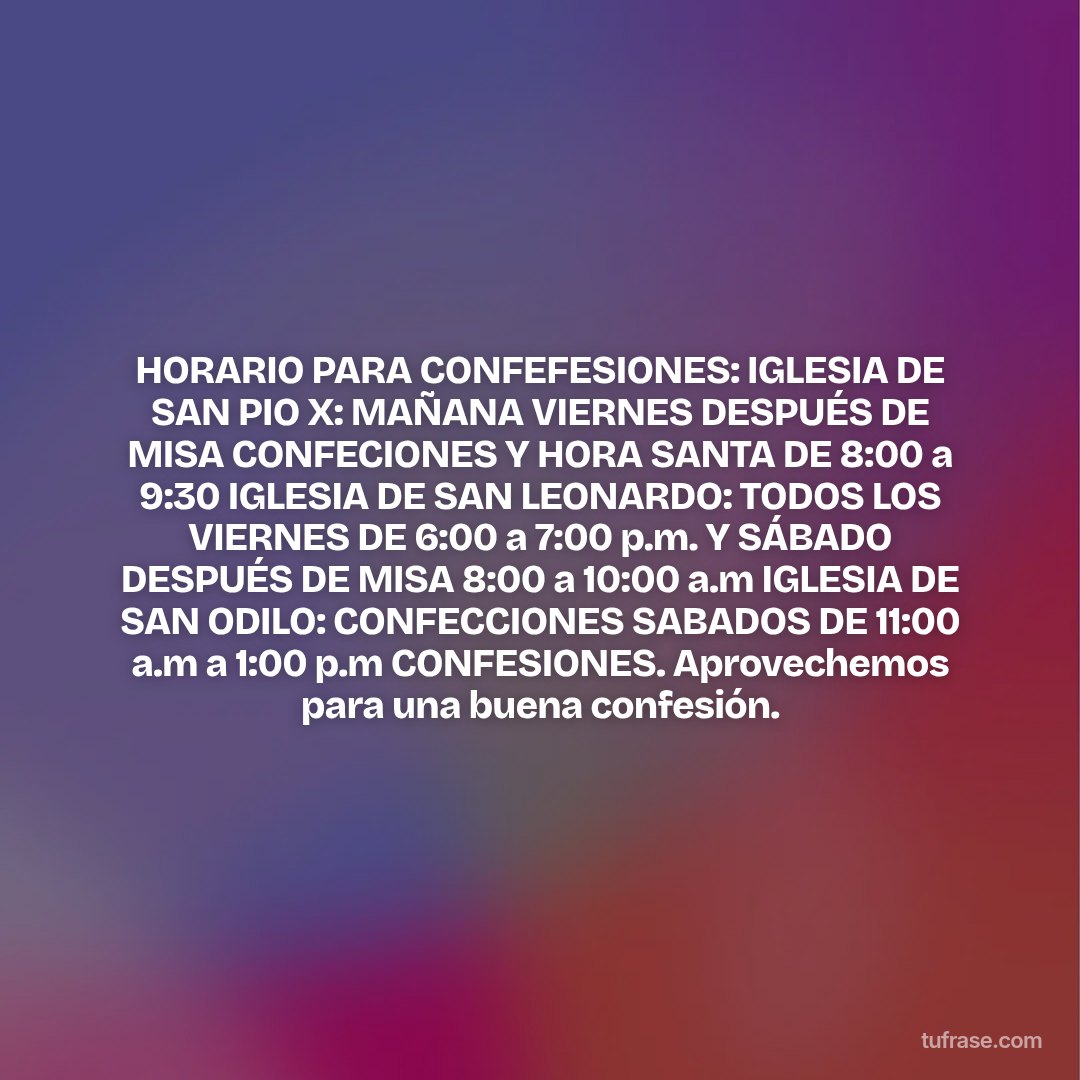 HORARIO PARA CONFEFESIONES: IGLESIA DE SAN PIO X: MAÑANA VIERNES DESPUÉS DE MISA CONFECIONES Y HORA SANTA DE 8:00 a 9:30 IGLESIA DE SAN LEONARDO: TODOS LOS VIERNES DE 6:00 a 7:00 p.m. Y SÁBADO DESPUÉS DE MISA 8:00 a 10:00 a.m IGLESIA DE SAN ODILO: CONFECCIONES SABADOS DE 11:00 a.m a 1:00 p.m CONFESIONES. Aprovechemos para una buena confesión.