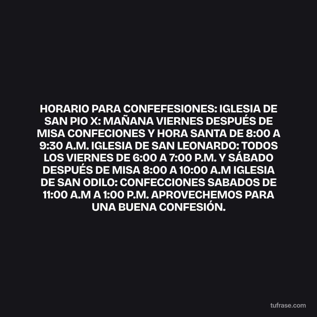 HORARIO PARA CONFEFESIONES: IGLESIA DE SAN PIO X: MAÑANA VIERNES DESPUÉS DE MISA CONFECIONES Y HORA SANTA DE 8:00 A 9:30 A.M. IGLESIA DE SAN LEONARDO: TODOS LOS VIERNES DE 6:00 A 7:00 P.M. Y SÁBADO DESPUÉS DE MISA 8:00 A 10:00 A.M IGLESIA DE SAN ODILO: CONFECCIONES SABADOS DE 11:00 A.M A 1:00 P.M. APROVECHEMOS PARA UNA BUENA CONFESIÓN.