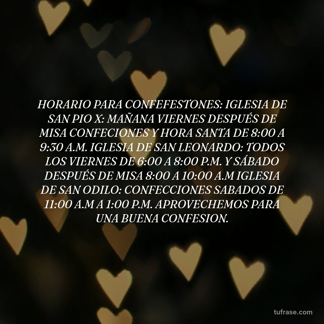 HORARIO PARA CONFEFESTONES: IGLESIA DE SAN PIO X: MAÑANA VIERNES DESPUÉS DE MISA CONFECIONES Y HORA SANTA DE 8:00 A 9:30 A.M. IGLESIA DE SAN LEONARDO: TODOS LOS VIERNES DE 6:00 A 8:00 P.M. Y SÁBADO DESPUÉS DE MISA 8:00 A 10:00 A.M IGLESIA DE SAN ODILO: CONFECCIONES SABADOS DE 11:00 A.M A 1:00 P.M. APROVECHEMOS PARA UNA BUENA CONFESION.