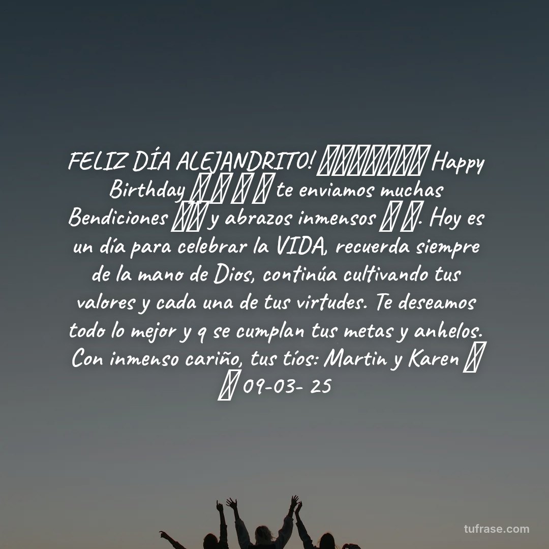 FELIZ DÍA ALEJANDRITO! 🥳🥳🎉🎉🎈🎈🎂 Happy Birthday 🎵 🎶 🎵 🎼 te enviamos muchas Bendiciones 🙏🙏 y abrazos inmensos 🤗 🤗. Hoy es un día para celebrar la VIDA, recuerda siempre de la mano de Dios, continúa cultivando tus valores y cada una de tus virtudes. Te deseamos todo lo mejor y q se cumplan tus metas y anhelos. Con inmenso cariño, tus tíos: Martin y Karen 🤗 🤗 09-03- 25
