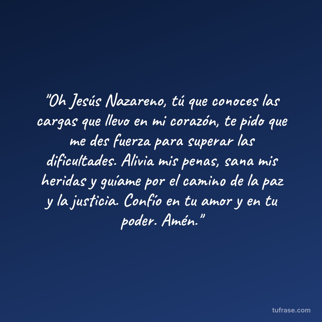"Oh Jesús Nazareno, tú que conoces las cargas que llevo en mi corazón, te pido que me des fuerza para superar las dificultades. Alivia mis penas, sana mis heridas y guíame por el camino de la paz y la justicia. Confío en tu amor y en tu poder. Amén."
