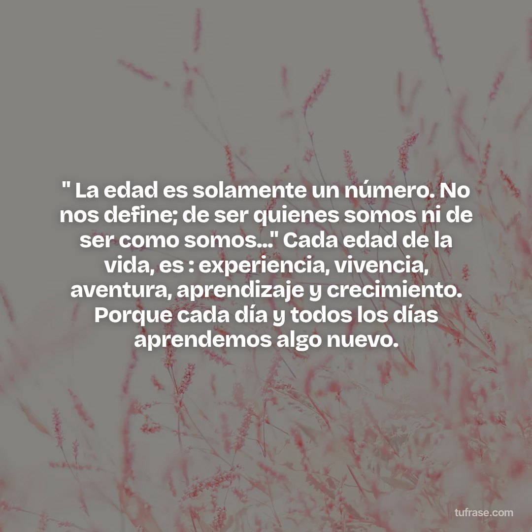 " La edad es solamente un número. No nos define; de ser quienes somos ni de ser como somos..." Cada edad de la vida, es : experiencia, vivencia, aventura, aprendizaje y crecimiento. Porque cada día y todos los días aprendemos algo nuevo.