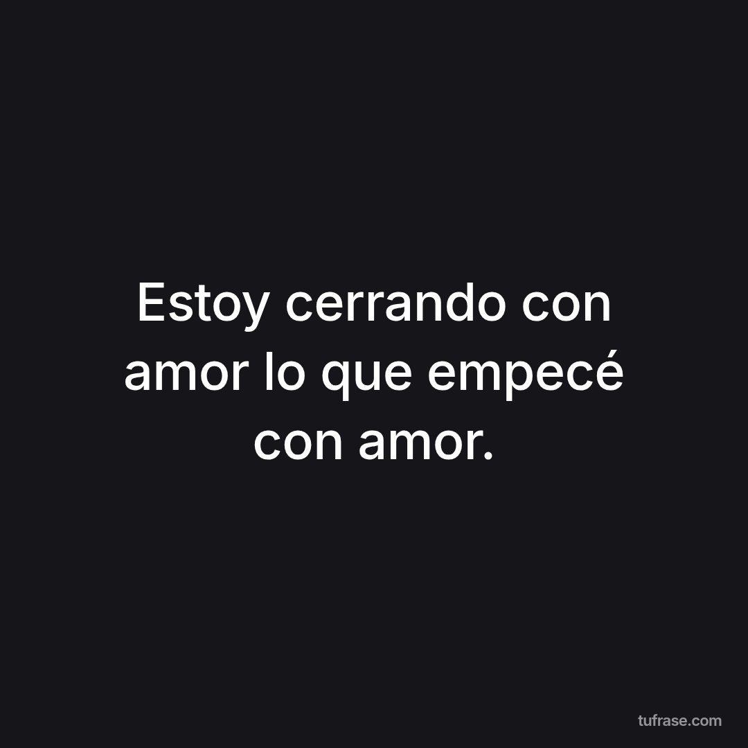 Estoy cerrando con amor lo que empecé con amor.